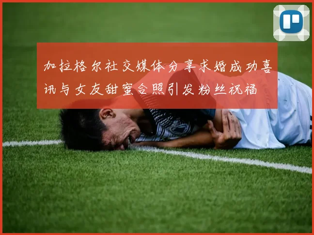 加拉格尔社交媒体分享求婚成功喜讯与女友甜蜜合照引发粉丝祝福
