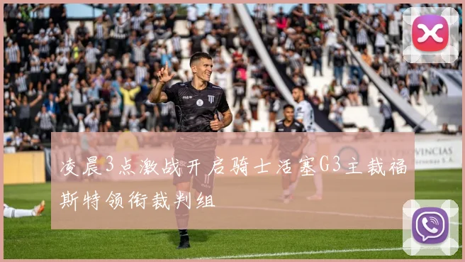 凌晨3点激战开启骑士活塞G3主裁福斯特领衔裁判组