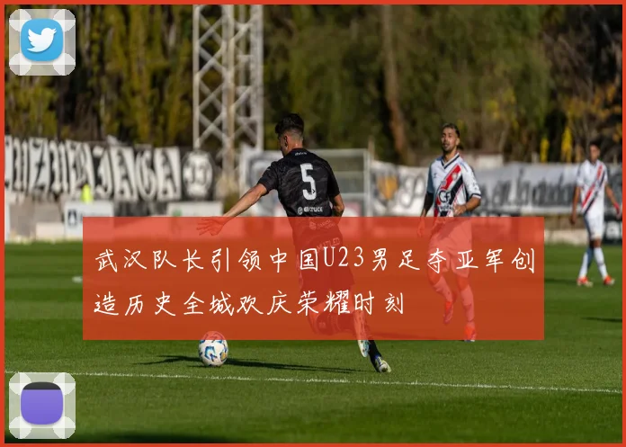 武汉队长引领中国U23男足夺亚军创造历史全城欢庆荣耀时刻
