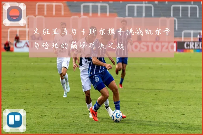 文班亚马与卡斯尔携手挑战凯尔登与哈珀的巅峰对决之战
